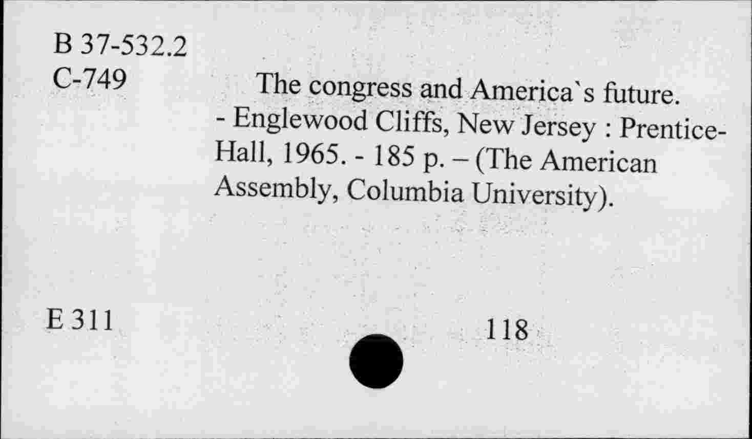 ﻿B 37-532.2
C-749
The congress and America's future.
- Englewood Cliffs, New Jersey : Prentice-Hall, 1965. - 185 p. — (The American Assembly, Columbia University).
E 311
118